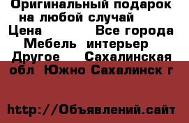 Оригинальный подарок на любой случай!!!! › Цена ­ 2 500 - Все города Мебель, интерьер » Другое   . Сахалинская обл.,Южно-Сахалинск г.